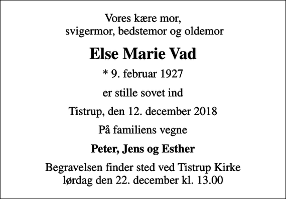<p>Vores kære mor, svigermor, bedstemor og oldemor<br />Else Marie Vad<br />* 9. februar 1927<br />er stille sovet ind<br />Tistrup, den 12. december 2018<br />På familiens vegne<br />Peter, Jens og Esther<br />Begravelsen finder sted ved Tistrup Kirke lørdag den 22. december kl. 13.00</p>