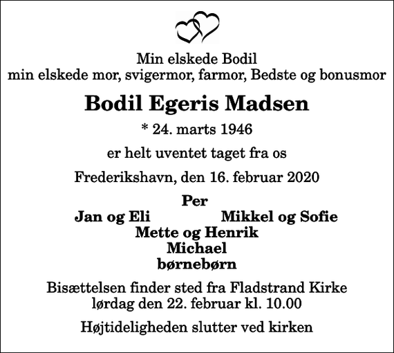 <p>Min elskede Bodil min elskede mor, svigermor, farmor, Bedste og bonusmor<br />Bodil Egeris Madsen<br />* 24. marts 1946<br />er helt uventet taget fra os<br />Frederikshavn, den 16. februar 2020<br />Per<br />Jan og Eli<br />Mikkel og Sofie<br />Bisættelsen finder sted fra Fladstrand Kirke lørdag den 22. februar kl. 10.00 Højtideligheden slutter ved kirken</p>