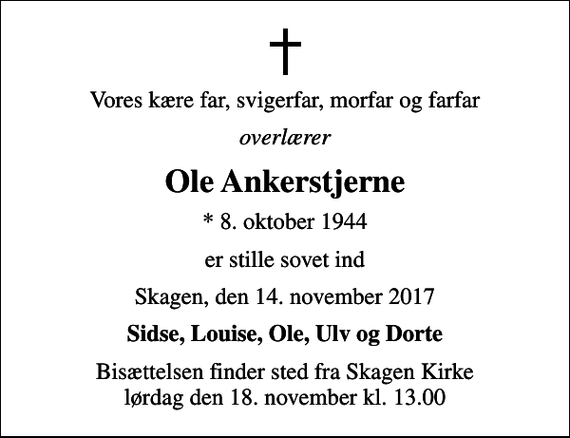 <p>Vores kære far, svigerfar, morfar og farfar<br />overlærer<br />Ole Ankerstjerne<br />* 8. oktober 1944<br />er stille sovet ind<br />Skagen, den 14. november 2017<br />Sidse, Louise, Ole, Ulv og Dorte<br />Bisættelsen finder sted fra Skagen Kirke lørdag den 18. november kl. 13.00</p>
