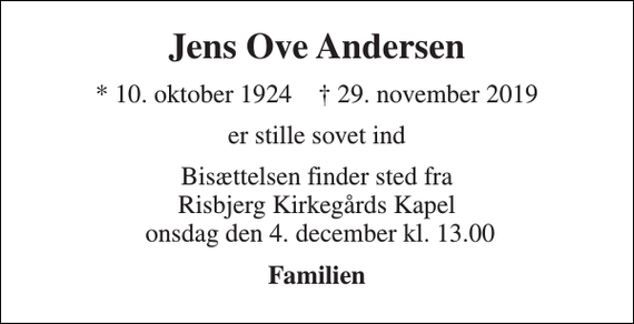 <p>Jens Ove Andersen<br />* 10. oktober 1924 † 29. november 2019<br />er stille sovet ind<br />Bisættelsen finder sted fra Risbjerg Kirkegårds Kapel onsdag den 4. december kl. 13.00<br />Familien</p>