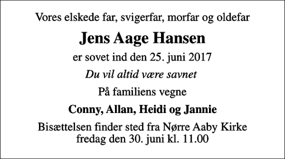 <p>Vores elskede far, svigerfar, morfar og oldefar<br />Jens Aage Hansen<br />er sovet ind den 25. juni 2017<br />Du vil altid være savnet<br />På familiens vegne<br />Conny, Allan, Heidi og Jannie<br />Bisættelsen finder sted fra Nørre Aaby Kirke fredag den 30. juni kl. 11.00</p>