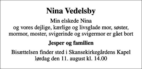 <p>Nina Vedelsby<br />Min elskede Nina og vores dejlige, kærlige og livsglade mor, søster, mormor, moster, svigerinde og svigermor er gået bort<br />Jesper og familien<br />Bisættelsen finder sted i Skansekirkegårdens Kapel lørdag den 11. august kl. 14.00</p>
