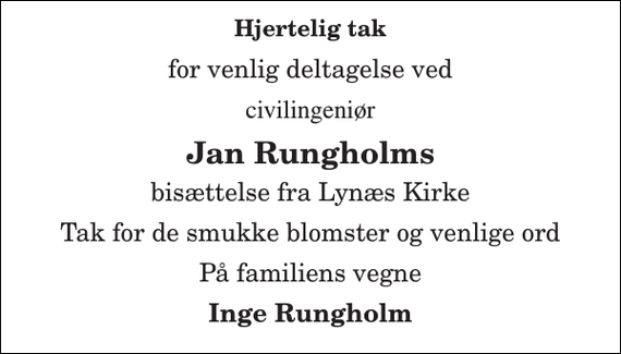 <p>Hjertelig tak<br />for venlig deltagelse ved<br />civilingeniør<br />Jan Rungholms<br />bisættelse fra Lynæs Kirke<br />Tak for de smukke blomster og venlige ord<br />På familiens vegne<br />Inge Rungholm</p>