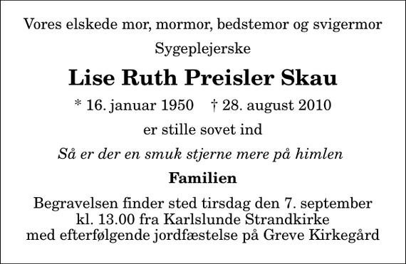 <p>Vores elskede mor, mormor, bedstemor og svigermor<br />Sygeplejerske<br />Lise Ruth Preisler Skau<br />* 16. januar 1950 ✝ 28. august 2010<br />er stille sovet ind<br />Så er der en smuk stjerne mere på himlen<br />Familien<br />Begravelsen finder sted tirsdag den 7. september kl. 13.00 fra Karlslunde Strandkirke med efterfølgende jordfæstelse på Greve Kirkegård</p>
