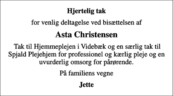 <p>Hjertelig tak<br />for venlig deltagelse ved bisættelsen af<br />Asta Christensen<br />Tak til Hjemmeplejen i Videbæk og en særlig tak til Spjald Plejehjem for professionel og kærlig pleje og en uvurderlig omsorg for pårørende.<br />På familiens vegne<br />Jette</p>