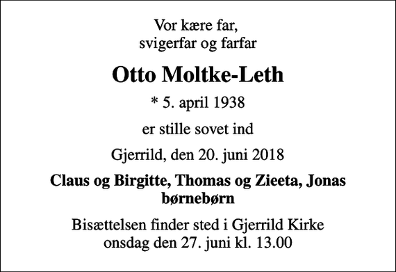 <p>Vor kære far, svigerfar og farfar<br />Otto Moltke-Leth<br />* 5. april 1938<br />er stille sovet ind<br />Gjerrild, den 20. juni 2018<br />Claus og Birgitte, Thomas og Zieeta, Jonas børnebørn<br />Bisættelsen finder sted i Gjerrild Kirke onsdag den 27. juni kl. 13.00</p>