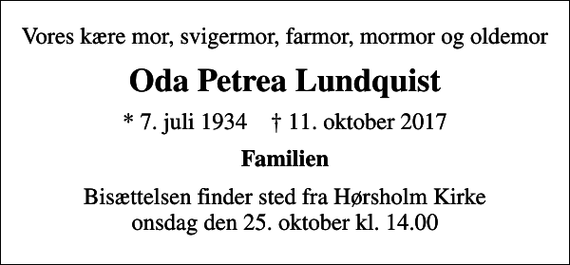 <p>Vores kære mor, svigermor, farmor, mormor og oldemor<br />Oda Petrea Lundquist<br />* 7. juli 1934 ✝ 11. oktober 2017<br />Familien<br />Bisættelsen finder sted fra Hørsholm Kirke onsdag den 25. oktober kl. 14.00</p>