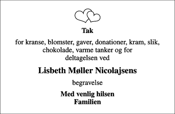 <p>Tak<br />for kranse, blomster, gaver, donationer, kram, slik, chokolade, varme tanker og for deltagelsen ved<br />Lisbeth Møller Nicolajsens<br />begravelse<br />Med venlig hilsen Familien</p>