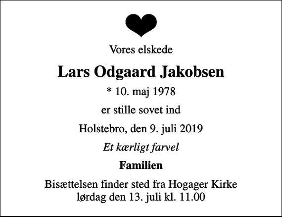 <p>Vores elskede<br />Lars Odgaard Jakobsen<br />* 10. maj 1978<br />er stille sovet ind<br />Holstebro, den 9. juli 2019<br />Et kærligt farvel<br />Familien<br />Bisættelsen finder sted fra Hogager Kirke lørdag den 13. juli kl. 11.00</p>