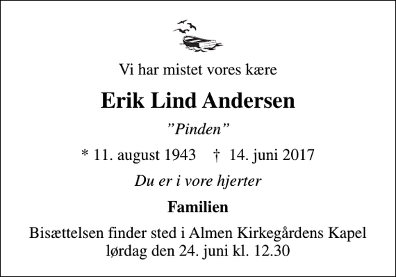 <p>Vi har mistet vores kære<br />Erik Lind Andersen<br />Pinden<br />* 11. august 1943 ✝ 14. juni 2017<br />Du er i vore hjerter<br />Familien<br />Bisættelsen finder sted i Almen Kirkegårdens Kapel lørdag den 24. juni kl. 12.30</p>