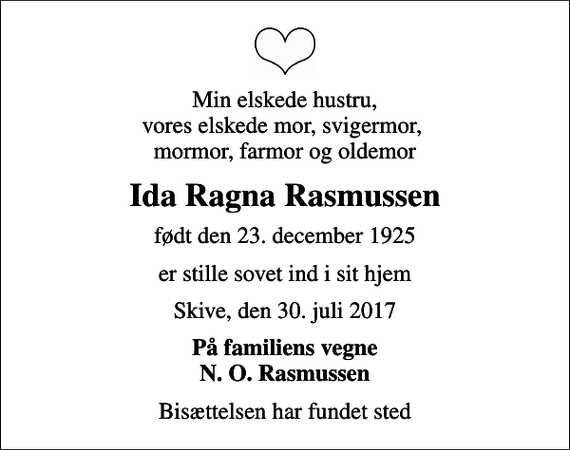<p>Min elskede hustru, vores elskede mor, svigermor, mormor, farmor og oldemor<br />Ida Ragna Rasmussen<br />født den 23. december 1925<br />er stille sovet ind i sit hjem<br />Skive, den 30. juli 2017<br />På familiens vegne N. O. Rasmussen<br />Bisættelsen har fundet sted</p>