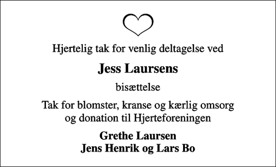 <p>Hjertelig tak for venlig deltagelse ved<br />Jess Laursens<br />bisættelse<br />Tak for blomster, kranse og kærlig omsorg og donation til Hjerteforeningen<br />Grethe Laursen Jens Henrik og Lars Bo</p>