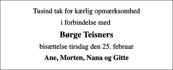 <p>Tusind tak for kærlig opmærksomhed<br />i forbindelse med<br />Børge Teisners<br />bisættelse tirsdag den 25. februar<br />Ane, Morten, Nana og Gitte</p>