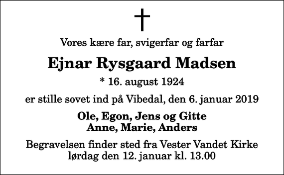 <p>Vores kære far, svigerfar og farfar<br />Ejnar Rysgaard Madsen<br />* 16. august 1924<br />er stille sovet ind på Vibedal, den 6. januar 2019<br />Ole, Egon, Jens og Gitte Anne, Marie, Anders<br />Begravelsen finder sted fra Vester Vandet Kirke lørdag den 12. januar kl. 13.00</p>