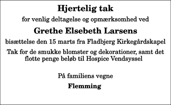<p>Hjertelig tak<br />for venlig deltagelse og opmærksomhed ved<br />Grethe Elsebeth Larsens<br />bisættelse den 15 marts fra Fladbjerg Kirkegårdskapel<br />Tak for de smukke blomster og dekorationer, samt det flotte penge beløb til Hospice Vendsyssel<br />På familiens vegne<br />Flemming</p>