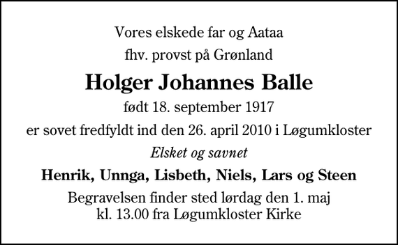 <p>Vores elskede far og Aataa<br />fhv. provst på Grønland<br />Holger Johannes Balle<br />født 18. september 1917<br />er sovet fredfyldt ind den 26. april 2010 i Løgumkloster<br />Elsket og savnet<br />Henrik, Unnga, Lisbeth, Niels, Lars og Steen<br />Begravelsen finder sted lørdag den 1. maj kl. 13.00 fra Løgumkloster Kirke</p>