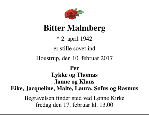 <p>Bitter Malmberg<br />* 2. april 1942<br />er stille sovet ind<br />Houstrup, den 10. februar 2017<br />Per Lykke og Thomas Janne og Klaus Eike, Jacqueline, Malte, Laura, Sofus og Rasmus<br />Begravelsen finder sted ved Lønne Kirke fredag den 17. februar kl. 13.00</p>