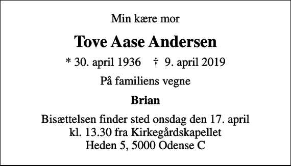 <p>Min kære mor<br />Tove Aase Andersen<br />* 30. april 1936 ✝ 9. april 2019<br />På familiens vegne<br />Brian<br />Bisættelsen finder sted onsdag den 17. april kl. 13.30 fra Kirkegårdskapellet Heden 5, 5000 Odense C</p>