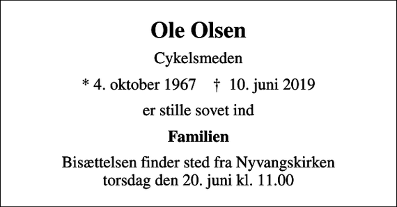 <p>Ole Olsen<br />Cykelsmeden<br />* 4. oktober 1967 ✝ 10. juni 2019<br />er stille sovet ind<br />Familien<br />Bisættelsen finder sted fra Nyvangskirken torsdag den 20. juni kl. 11.00</p>