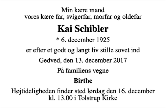 <p>Min kære mand vores kære far, svigerfar, morfar og oldefar<br />Kai Schibler<br />* 6. december 1925<br />er efter et godt og langt liv stille sovet ind<br />Gedved, den 13. december 2017<br />På familiens vegne<br />Birthe<br />Højtideligheden finder sted lørdag den 16. december kl. 13.00 i Tolstrup Kirke</p>