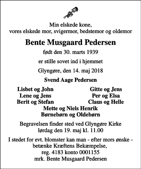 <p>Min elskede kone, vores elskede mor, svigermor, bedstemor og oldemor<br />Bente Musgaard Pedersen<br />født den 30. marts 1939<br />er stille sovet ind i hjemmet<br />Glyngøre, den 14. maj 2018<br />Svend Aage Pedersen<br />Lisbet og John<br />Gitte og Jens<br />Lene og Jens<br />Per og Elsa<br />Berit og Stefan<br />Claus og Helle<br />Begravelsen finder sted ved Glyngøre Kirke lørdag den 19. maj kl. 11.00<br />I stedet for evt. blomster kan man - efter mors ønske - betænke Kræftens Bekæmpelse, reg. 4183 konto 0001155 mrk. Bente Musgaard Pedersen</p>