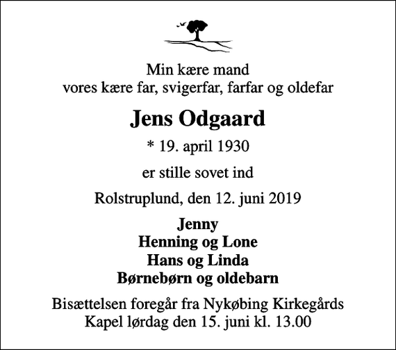 <p>Min kære mand vores kære far, svigerfar, farfar og oldefar<br />Jens Odgaard<br />* 19. april 1930<br />er stille sovet ind<br />Rolstruplund, den 12. juni 2019<br />Jenny Henning og Lone Hans og Linda Børnebørn og oldebarn<br />Bisættelsen foregår fra Nykøbing Kirkegårds Kapel lørdag den 15. juni kl. 13.00</p>