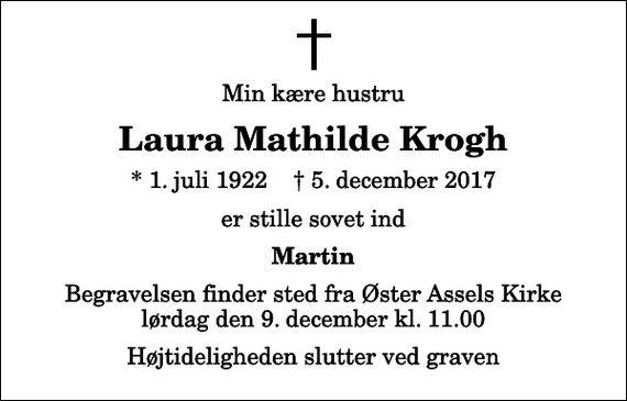 <p>Min kære hustru<br />Laura Mathilde Krogh<br />* 1. juli 1922 ✝ 5. december 2017<br />er stille sovet ind<br />Martin<br />Begravelsen finder sted fra Øster Assels Kirke lørdag den 9. december kl. 11.00 Højtideligheden slutter ved graven</p>