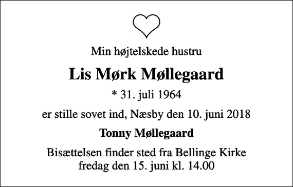 <p>Min højtelskede hustru<br />Lis Mørk Møllegaard<br />* 31. juli 1964<br />er stille sovet ind, Næsby den 10. juni 2018<br />Tonny Møllegaard<br />Bisættelsen finder sted fra Bellinge Kirke fredag den 15. juni kl. 14.00</p>