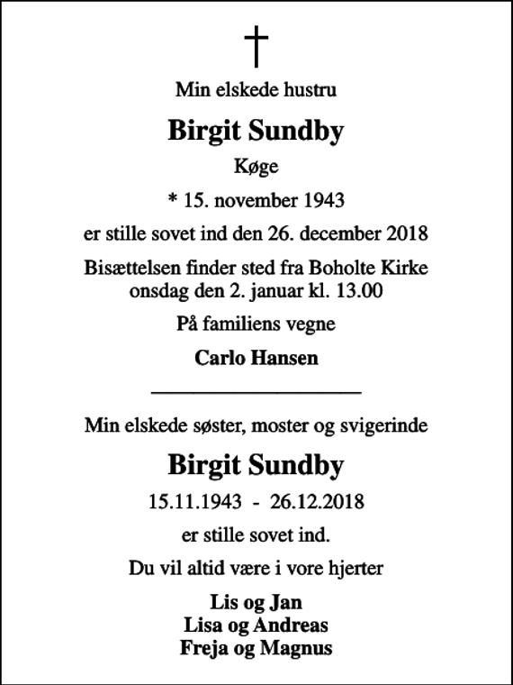 <p>Min elskede hustru<br />Birgit Sundby<br />Køge<br />* 15. november 1943<br />er stille sovet ind den 26. december 2018<br />Bisættelsen finder sted fra Boholte Kirke onsdag den 2. januar kl. 13.00<br />På familiens vegne<br />Carlo Hansen<br />Min elskede søster, moster og svigerinde<br />Birgit Sundby<br />15.11.1943 - 26.12.2018<br />er stille sovet ind.<br />Du vil altid være i vore hjerter<br />Lis og Jan Lisa og Andreas Freja og Magnus</p>