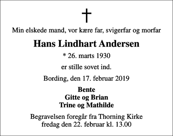 <p>Min elskede mand, vor kære far, svigerfar og morfar<br />Hans Lindhart Andersen<br />* 26. marts 1930<br />er stille sovet ind.<br />Bording, den 17. februar 2019<br />Bente Gitte og Brian Trine og Mathilde<br />Begravelsen foregår fra Thorning Kirke fredag den 22. februar kl. 13.00</p>