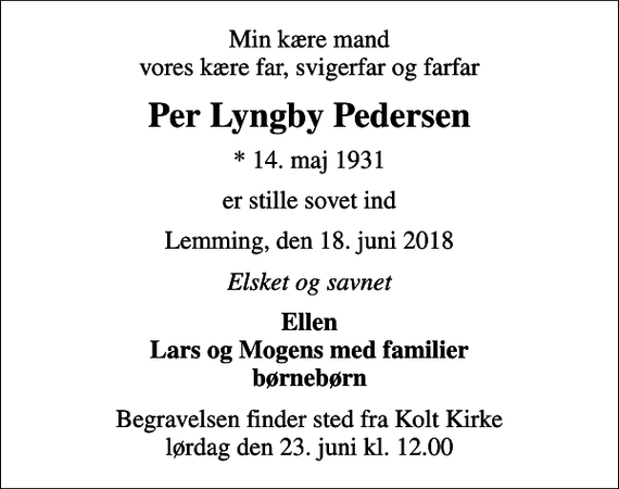 <p>Min kære mand vores kære far, svigerfar og farfar<br />Per Lyngby Pedersen<br />* 14. maj 1931<br />er stille sovet ind<br />Lemming, den 18. juni 2018<br />Elsket og savnet<br />Ellen Lars og Mogens med familier børnebørn<br />Begravelsen finder sted fra Kolt Kirke lørdag den 23. juni kl. 12.00</p>