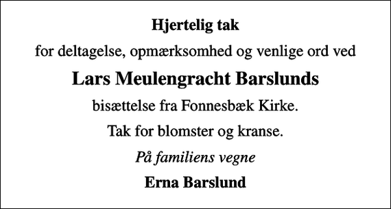 <p>Hjertelig tak<br />for deltagelse, opmærksomhed og venlige ord ved<br />Lars Meulengracht Barslunds<br />bisættelse fra Fonnesbæk Kirke.<br />Tak for blomster og kranse.<br />På familiens vegne<br />Erna Barslund</p>