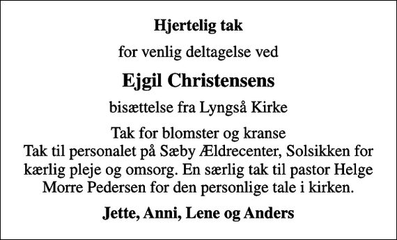 <p>Hjertelig tak<br />for venlig deltagelse ved<br />Ejgil Christensens<br />bisættelse fra Lyngså Kirke<br />Tak for blomster og kranse Tak til personalet på Sæby Ældrecenter, Solsikken for kærlig pleje og omsorg. En særlig tak til pastor Helge Morre Pedersen for den personlige tale i kirken.<br />Jette, Anni, Lene og Anders</p>