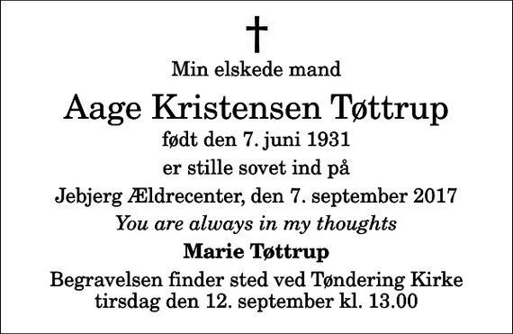 <p>Min elskede mand<br />Aage Kristensen Tøttrup<br />født den 7. juni 1931<br />er stille sovet ind på<br />Jebjerg Ældrecenter, den 7. september 2017<br />You are always in my thoughts<br />Marie Tøttrup<br />Begravelsen finder sted ved Tøndering Kirke tirsdag den 12. september kl. 13.00</p>
