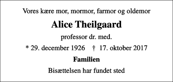 <p>Vores kære mor, mormor, farmor og oldemor<br />Alice Theilgaard<br />professor dr. med.<br />* 29. december 1926 ✝ 17. oktober 2017<br />Familien<br />Bisættelsen har fundet sted</p>