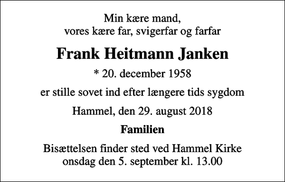<p>Min kære mand, vores kære far, svigerfar og farfar<br />Frank Heitmann Janken<br />* 20. december 1958<br />er stille sovet ind efter længere tids sygdom<br />Hammel, den 29. august 2018<br />Familien<br />Bisættelsen finder sted ved Hammel Kirke onsdag den 5. september kl. 13.00</p>