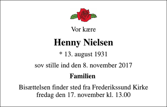 <p>Vor kære<br />Henny Nielsen<br />* 13. august 1931<br />sov stille ind den 8. november 2017<br />Familien<br />Bisættelsen finder sted fra Frederikssund Kirke fredag den 17. november kl. 13.00</p>
