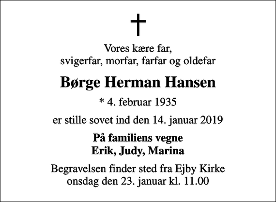 <p>Vores kære far, svigerfar, morfar, farfar og oldefar<br />Børge Herman Hansen<br />* 4. februar 1935<br />er stille sovet ind den 14. januar 2019<br />På familiens vegne Erik, Judy, Marina<br />Begravelsen finder sted fra Ejby Kirke onsdag den 23. januar kl. 11.00</p>