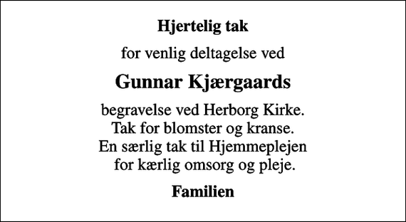 <p>Hjertelig tak<br />for venlig deltagelse ved<br />Gunnar Kjærgaards<br />begravelse ved Herborg Kirke. Tak for blomster og kranse. En særlig tak til Hjemmeplejen for kærlig omsorg og pleje.<br />Familien</p>