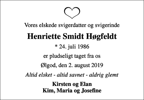 <p>Vores elskede svigerdatter og svigerinde<br />Henriette Smidt Høgfeldt<br />* 24. juli 1986<br />er pludseligt taget fra os<br />Ølgod, den 2. august 2019<br />Altid elsket - altid savnet - aldrig glemt<br />Kirsten og Elan Kim, Maria og Josefine</p>