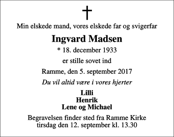 <p>Min elskede mand, vores elskede far og svigerfar<br />Ingvard Madsen<br />* 18. december 1933<br />er stille sovet ind<br />Ramme, den 5. september 2017<br />Du vil altid være i vores hjerter<br />Lilli Henrik Lene og Michael<br />Begravelsen finder sted fra Ramme Kirke tirsdag den 12. september kl. 13.30</p>