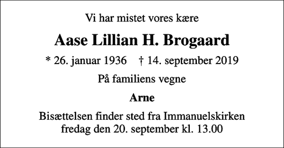 <p>Vi har mistet vores kære<br />Aase Lillian H. Brogaard<br />* 26. januar 1936 ✝ 14. september 2019<br />På familiens vegne<br />Arne<br />Bisættelsen finder sted fra Immanuelskirken fredag den 20. september kl. 13.00</p>