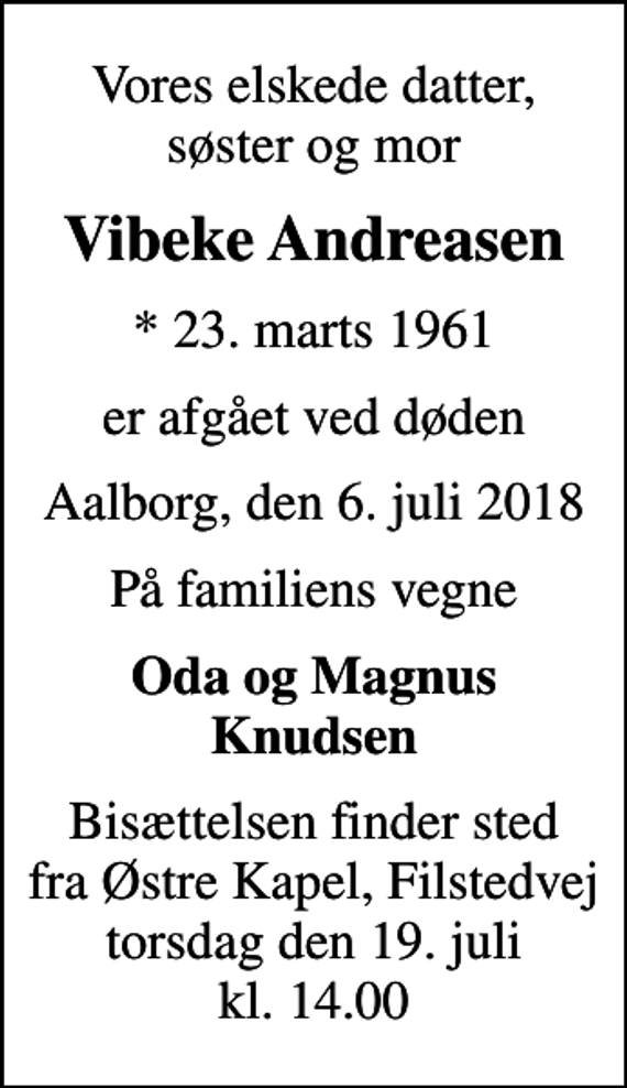 <p>Vores elskede datter, søster og mor<br />Vibeke Andreasen<br />* 23. marts 1961<br />er afgået ved døden<br />Aalborg, den 6. juli 2018<br />På familiens vegne<br />Oda og Magnus Knudsen<br />Bisættelsen finder sted fra Østre Kapel, Filstedvej torsdag den 19. juli kl. 14.00</p>