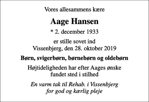 <p>Vores allesammens kære<br />Aage Hansen<br />* 2. december 1933<br />er stille sovet ind Vissenbjerg, den 28. oktober 2019<br />Børn, svigerbørn, børnebørn og oldebørn<br />Højtideligheden har efter Aages ønske fundet sted i stilhed<br />En varm tak til Rehab. i Vissenbjerg for god og kærlig pleje</p>