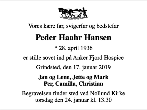 <p>Vores kære far, svigerfar og bedstefar<br />Peder Haahr Hansen<br />* 28. april 1936<br />er stille sovet ind på Anker Fjord Hospice<br />Grindsted, den 17. januar 2019<br />Jan og Lene, Jette og Mark Per, Camilla, Christian<br />Begravelsen finder sted ved Nollund Kirke torsdag den 24. januar kl. 13.30</p>