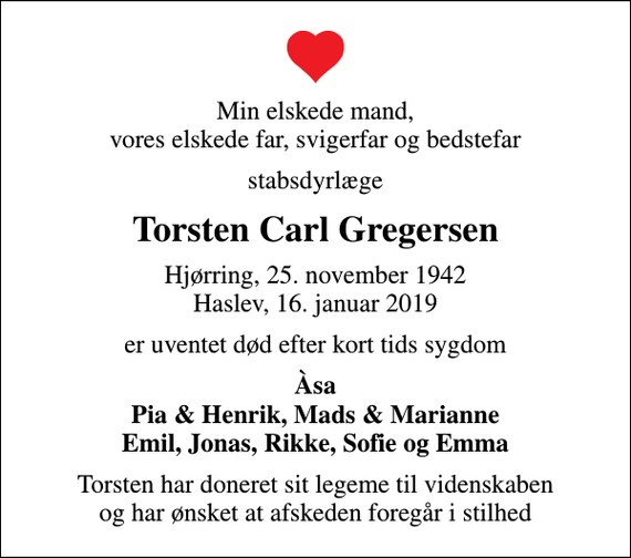 <p>Min elskede mand, vores elskede far, svigerfar og bedstefar<br />stabsdyrlæge<br />Torsten Carl Gregersen<br />Hjørring, 25. november 1942 Haslev, 16. januar 2019<br />er uventet død efter kort tids sygdom<br />Àsa Pia &amp; Henrik, Mads &amp; Marianne Emil, Jonas, Rikke, Sofie og Emma<br />Torsten har doneret sit legeme til videnskaben og har ønsket at afskeden foregår i stilhed</p>
