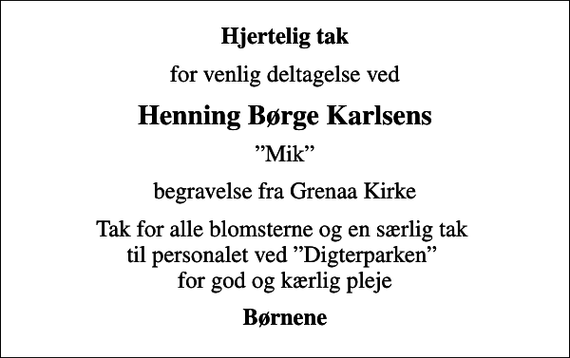 <p>Hjertelig tak<br />for venlig deltagelse ved<br />Henning Børge Karlsens<br />Mik<br />begravelse fra Grenaa Kirke<br />Tak for alle blomsterne og en særlig tak til personalet ved Digterparken for god og kærlig pleje<br />Børnene</p>