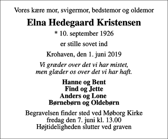 <p>Vores kære mor, svigermor, bedstemor og oldemor<br />Elna Hedegaard Kristensen<br />* 10. september 1926<br />er stille sovet ind<br />Krohaven, den 1. juni 2019<br />Vi græder over det vi har mistet, men glæder os over det vi har haft.<br />Hanne og Bent Find og Jette Anders og Lone Børnebørn og Oldebørn<br />Begravelsen finder sted ved Møborg Kirke fredag den 7. juni kl. 13.00 Højtideligheden slutter ved graven</p>