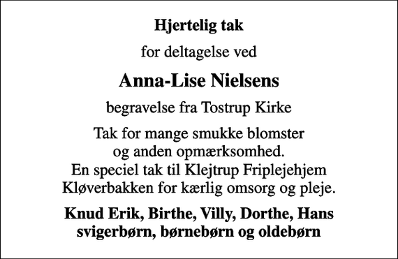 <p>Hjertelig tak<br />for deltagelse ved<br />Anna-Lise Nielsens<br />begravelse fra Tostrup Kirke<br />Tak for mange smukke blomster og anden opmærksomhed. En speciel tak til Klejtrup Friplejehjem Kløverbakken for kærlig omsorg og pleje.<br />Knud Erik, Birthe, Villy, Dorthe, Hans svigerbørn, børnebørn og oldebørn</p>