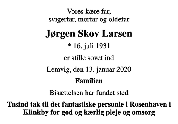 <p>Vores kære far, svigerfar, morfar og oldefar<br />Jørgen Skov Larsen<br />* 16. juli 1931<br />er stille sovet ind<br />Lemvig, den 13. januar 2020<br />Familien<br />Bisættelsen har fundet sted<br />Tusind tak til det fantastiske personle i Rosenhaven i Klinkby for god og kærlig pleje og omsorg</p>